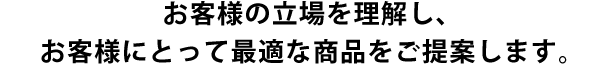 お客様の立場を理解し、お客様にとって最適な商品をご提案します。