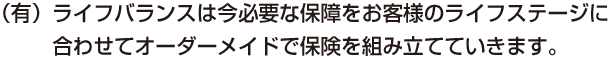 （有）ライフバランスは今必要な保障をお客様のライフステージに合わせてオーダーメイドで保険を組み立てていきます。